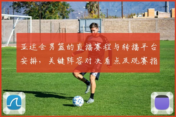亚运会男篮的直播赛程与转播平台安排，关键阵容对决看点及观赛指南