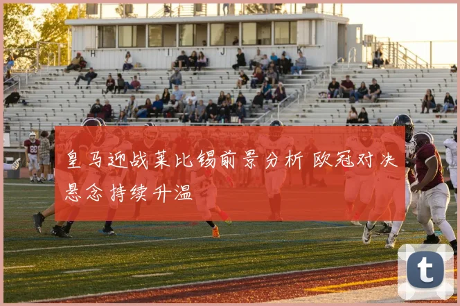 皇马迎战莱比锡前景分析 欧冠对决悬念持续升温