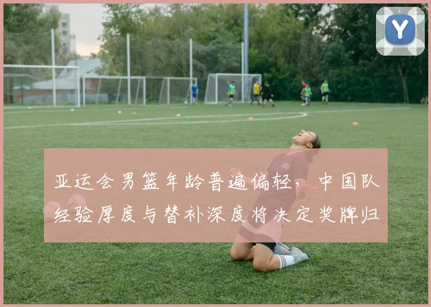 亚运会男篮年龄普遍偏轻，中国队经验厚度与替补深度将决定奖牌归属