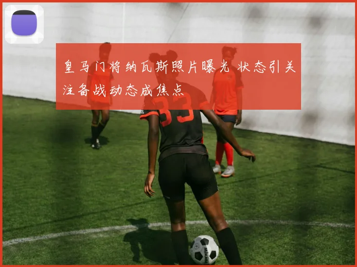 皇马门将纳瓦斯照片曝光 状态引关注备战动态成焦点