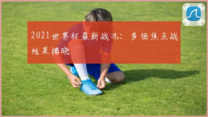 2021世界杯最新战况:多场焦点战结果揭晓