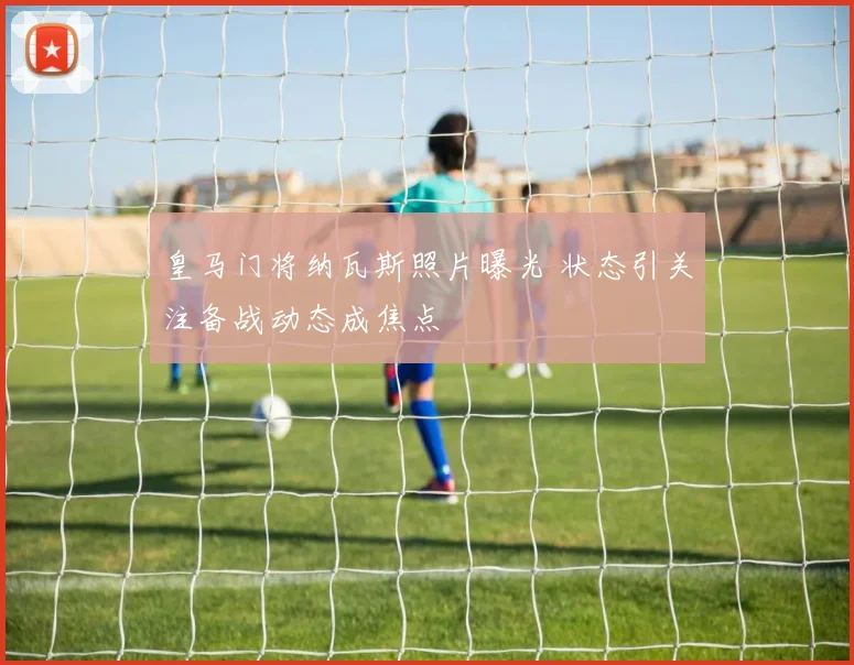 皇马门将纳瓦斯照片曝光 状态引关注备战动态成焦点