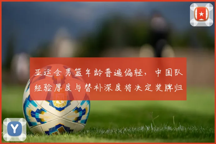 亚运会男篮年龄普遍偏轻，中国队经验厚度与替补深度将决定奖牌归属