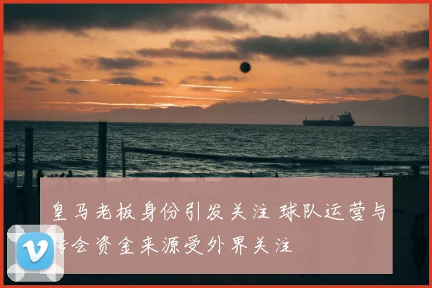 皇马老板身份引发关注 球队运营与转会资金来源受外界关注