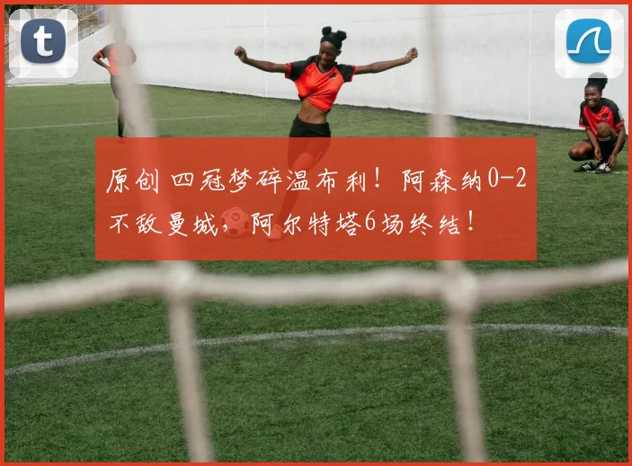 原创 四冠梦碎温布利！阿森纳0-2不敌曼城，阿尔特塔6场终结！