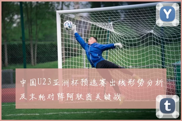 中国U23亚洲杯预选赛出线形势分析及末轮对阵阿联酋关键战