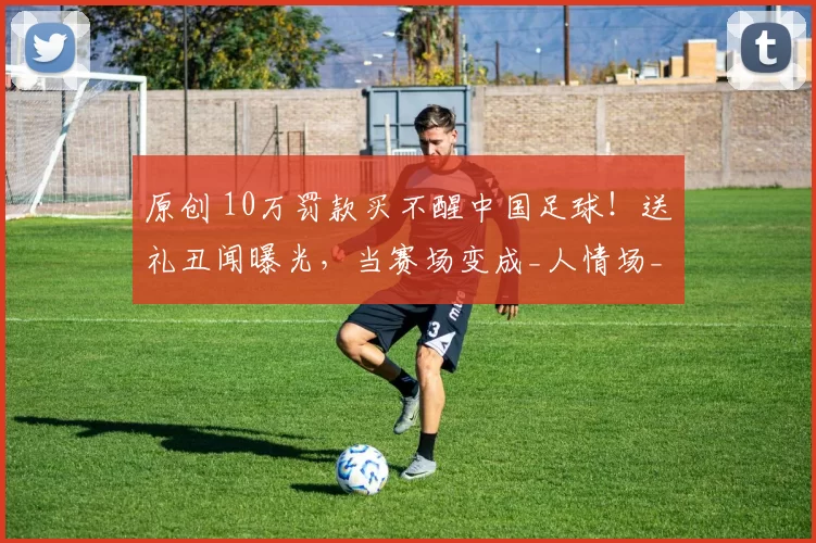 原创 10万罚款买不醒中国足球！送礼丑闻曝光，当赛场变成_人情场_，我们还能相信谁？