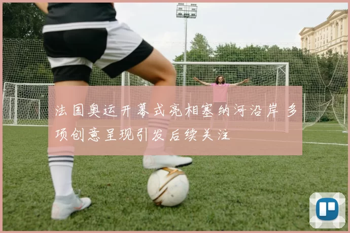 法国奥运开幕式亮相塞纳河沿岸 多项创意呈现引发后续关注