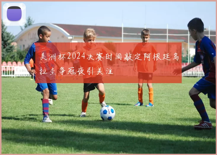 美洲杯2024决赛时间敲定阿根廷乌拉圭争冠夜引关注