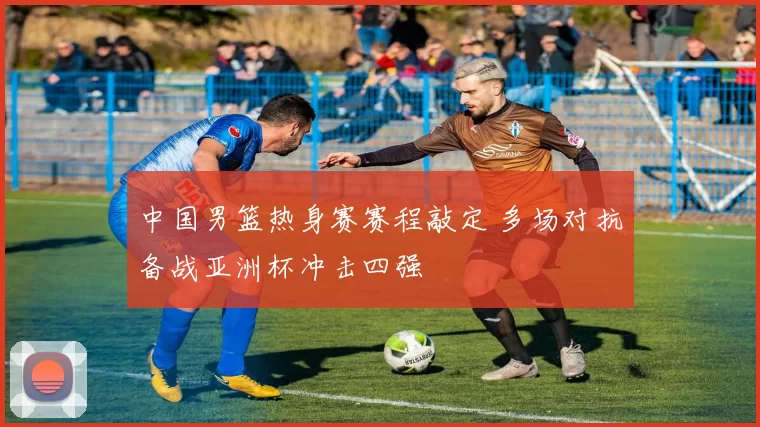 中国男篮热身赛赛程敲定 多场对抗备战亚洲杯冲击四强