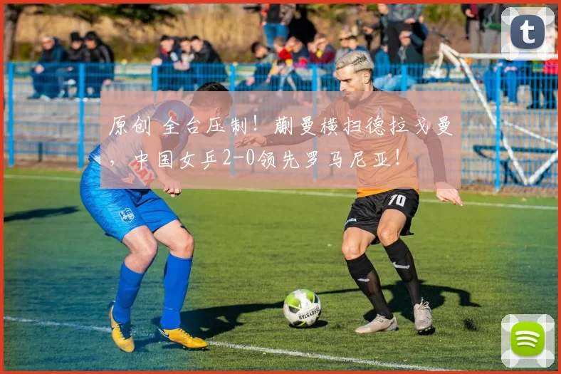 原创 全台压制！蒯曼横扫德拉戈曼，中国女乒2-0领先罗马尼亚！
