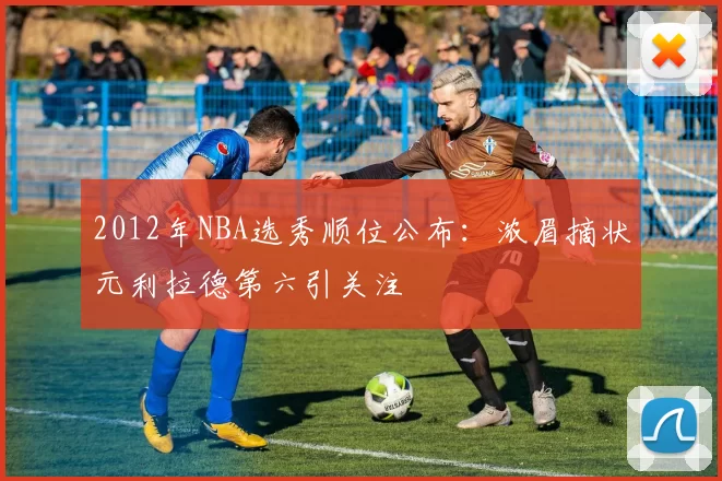 2012年NBA选秀顺位公布：浓眉摘状元利拉德第六引关注