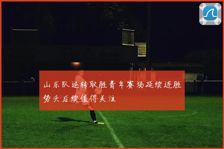 山东队逆转取胜青年赛场延续连胜势头后续值得关注