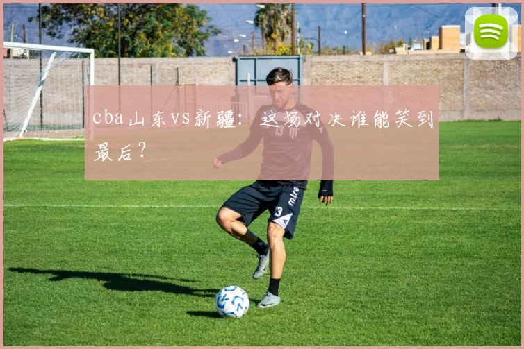 cba山东vs新疆：这场对决谁能笑到最后？