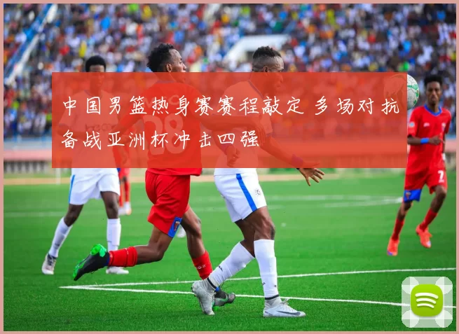 中国男篮热身赛赛程敲定 多场对抗备战亚洲杯冲击四强