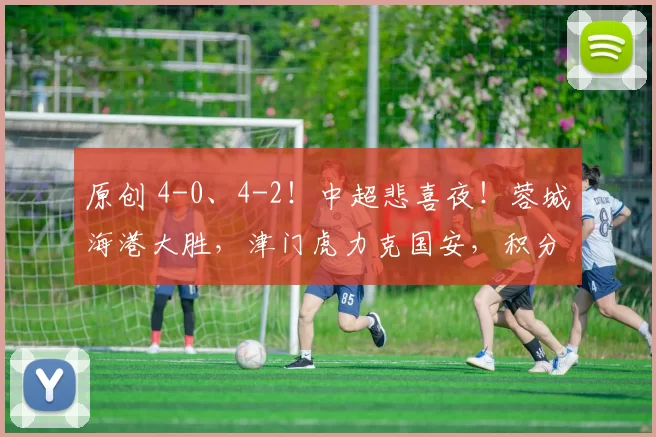 原创 4-0、4-2！中超悲喜夜！蓉城海港大胜，津门虎力克国安，积分榜更新