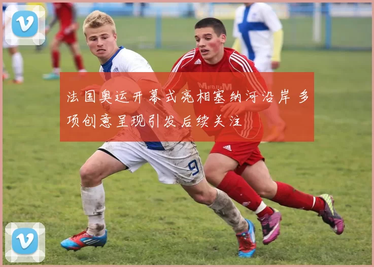 法国奥运开幕式亮相塞纳河沿岸 多项创意呈现引发后续关注