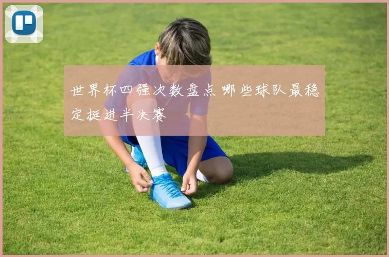 世界杯四强次数盘点 哪些球队最稳定挺进半决赛