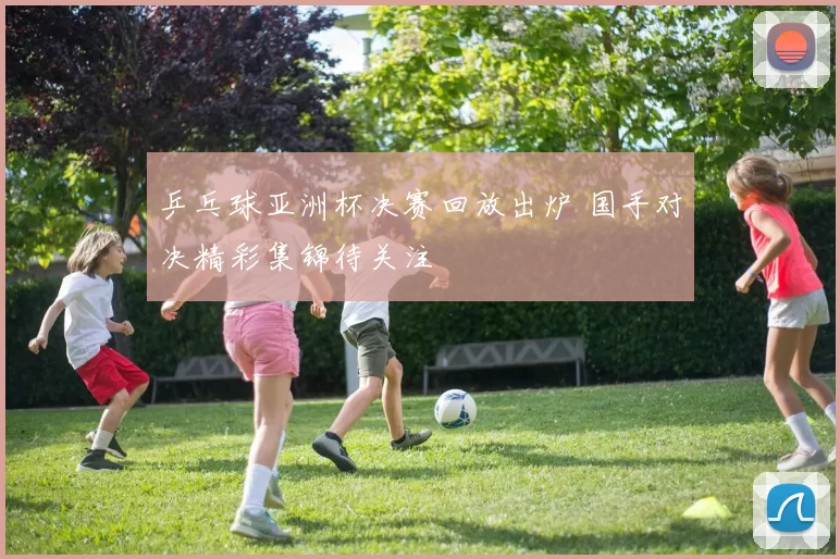 乒乓球亚洲杯决赛回放出炉 国手对决精彩集锦待关注