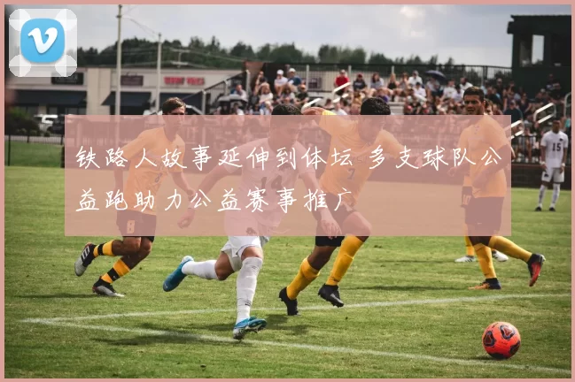 铁路人故事延伸到体坛 多支球队公益跑助力公益赛事推广
