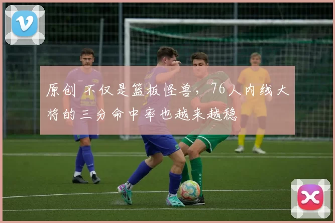 原创 不仅是篮板怪兽，76人内线大将的三分命中率也越来越稳