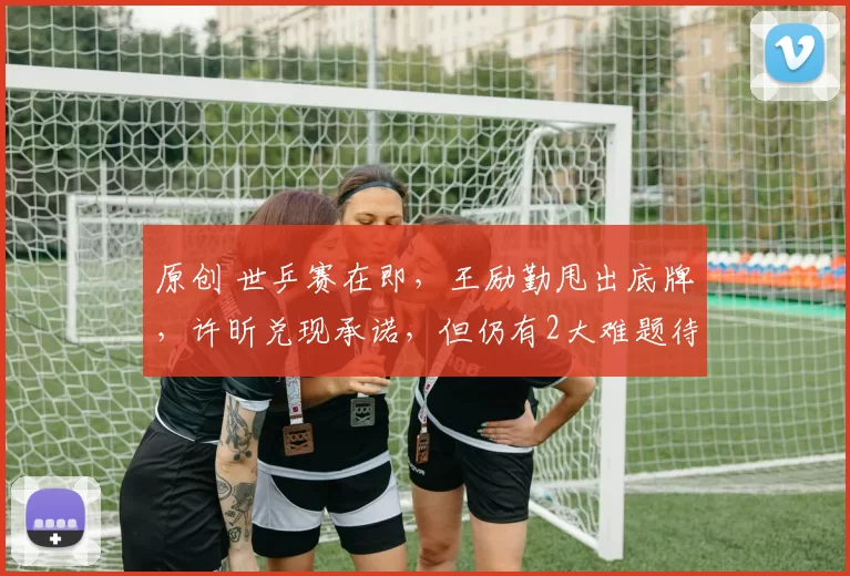 原创 世乒赛在即，王励勤甩出底牌，许昕兑现承诺，但仍有2大难题待解