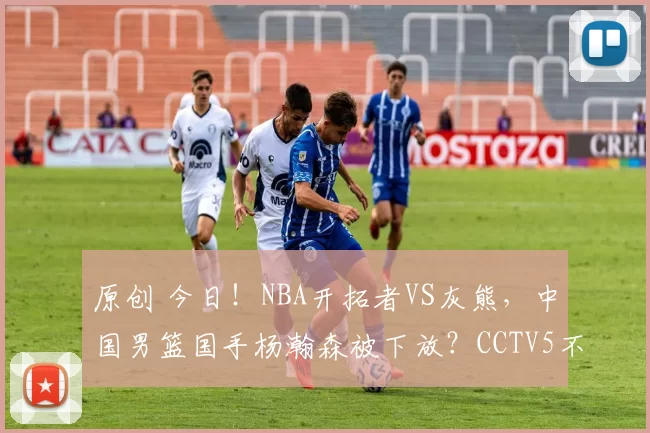 原创 今日!NBA开拓者VS灰熊,中国男篮国手杨瀚森被下放?CCTV5不转,2大平台直播