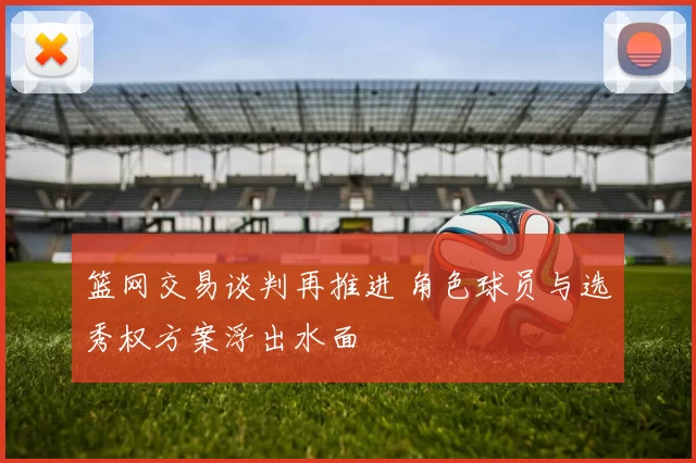 篮网交易谈判再推进 角色球员与选秀权方案浮出水面