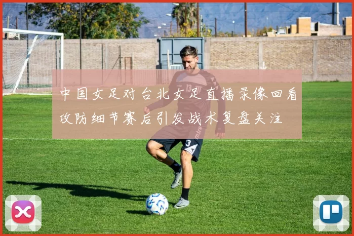 中国女足对台北女足直播录像回看攻防细节赛后引发战术复盘关注