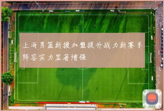 上海男篮新援加盟提升战力新赛季阵容实力显著增强