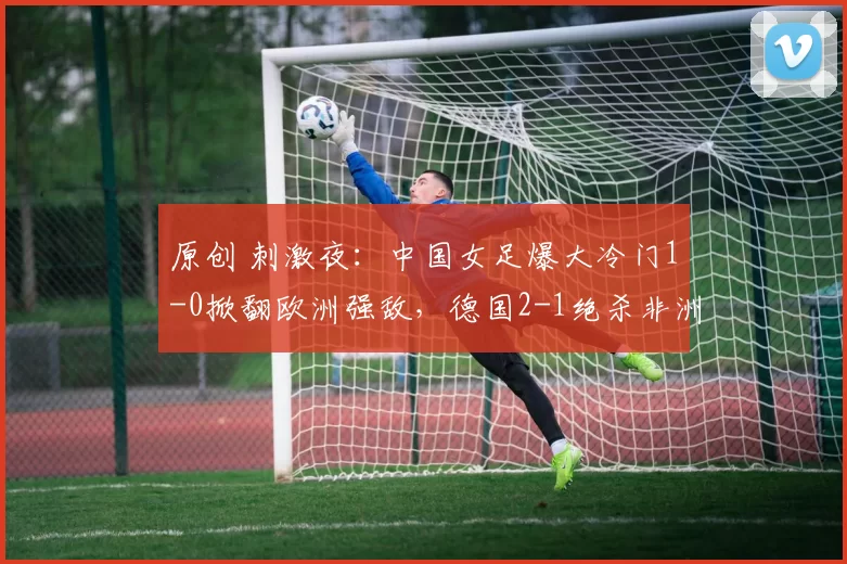 原创 刺激夜：中国女足爆大冷门1-0掀翻欧洲强敌，德国2-1绝杀非洲劲旅