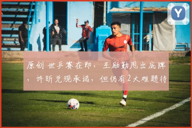 原创 世乒赛在即，王励勤甩出底牌，许昕兑现承诺，但仍有2大难题待解