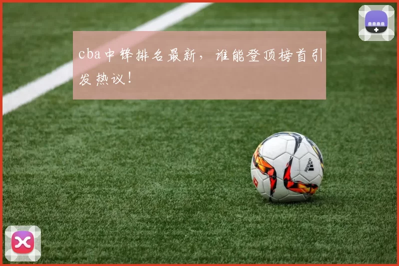 cba中锋排名最新，谁能登顶榜首引发热议！