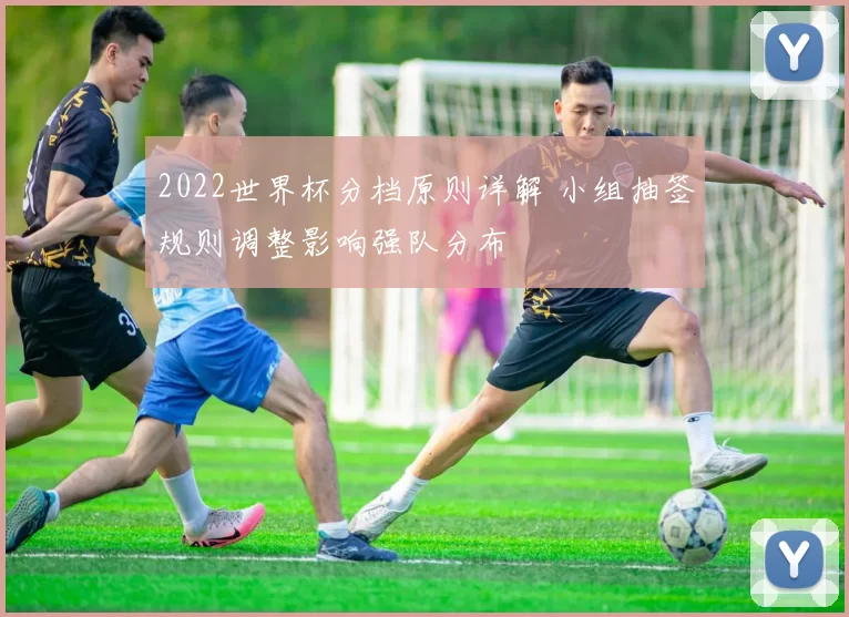 2022世界杯分档原则详解 小组抽签规则调整影响强队分布