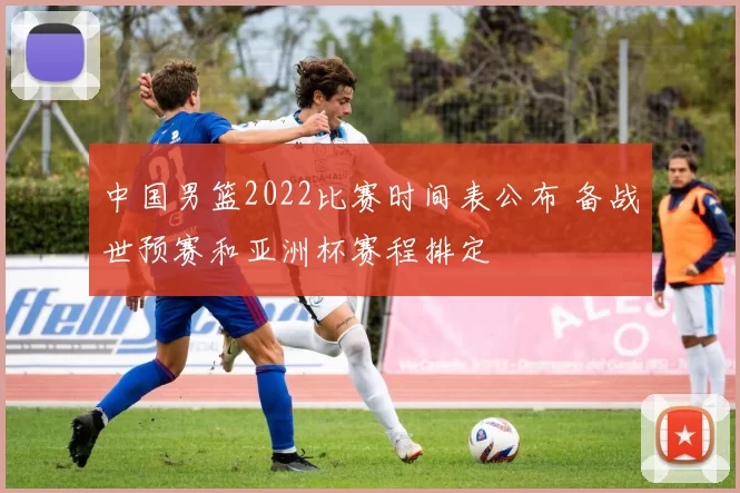 中国男篮2022比赛时间表公布 备战世预赛和亚洲杯赛程排定