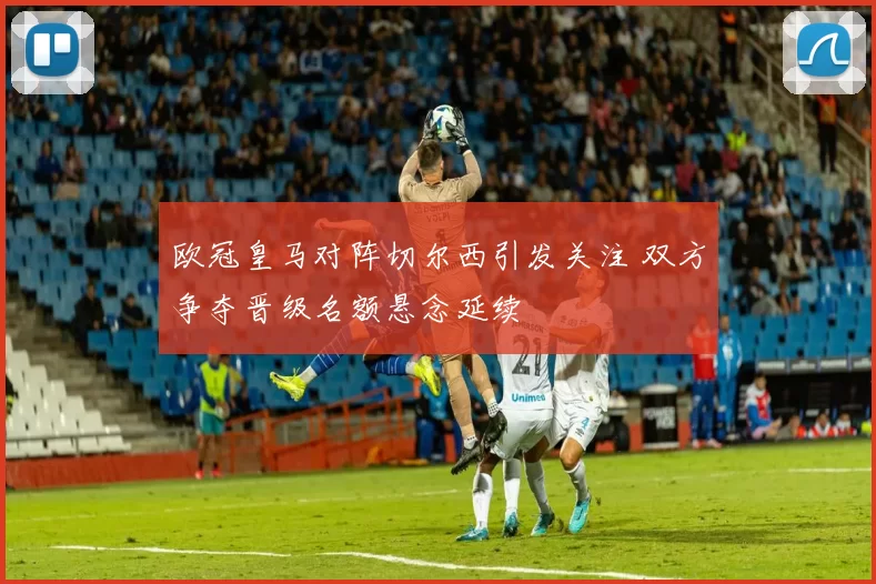 欧冠皇马对阵切尔西引发关注 双方争夺晋级名额悬念延续