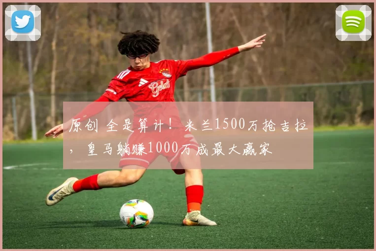 原创 全是算计！米兰1500万抢吉拉，皇马躺赚1000万成最大赢家