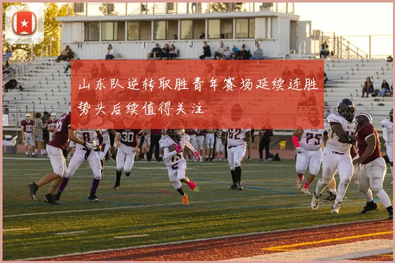 山东队逆转取胜青年赛场延续连胜势头后续值得关注