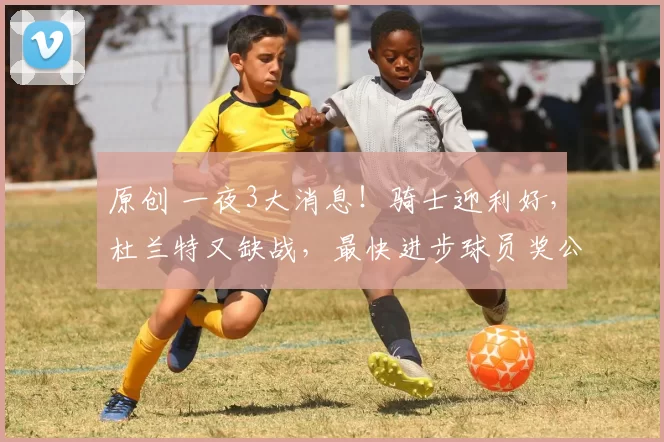 原创 一夜3大消息！骑士迎利好，杜兰特又缺战，最快进步球员奖公开