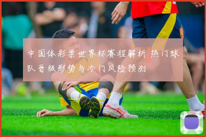 中国体彩票世界杯赛程解析 热门球队晋级形势与冷门风险预测