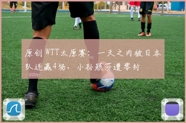 原创 WTT太原赛：一天之内被日本队连赢4场，小孙颖莎遭零封
