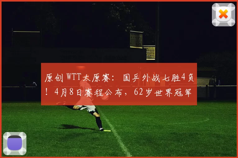 原创 WTT太原赛：国乒外战七胜4负！4月8日赛程公布，62岁世界冠军首秀