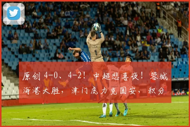 原创 4-0、4-2！中超悲喜夜！蓉城海港大胜，津门虎力克国安，积分榜更新