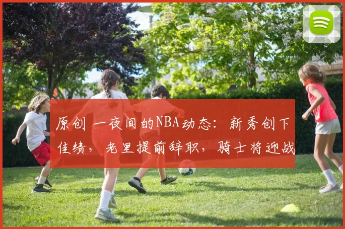 原创 一夜间的NBA动态：新秀创下佳绩，老里提前辞职，骑士将迎战劲敌