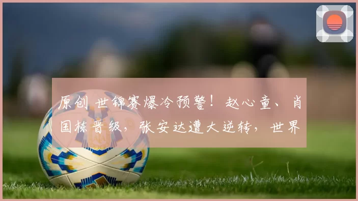 原创 世锦赛爆冷预警！赵心童、肖国栋晋级，张安达遭大逆转，世界第5连丢5局恐出局