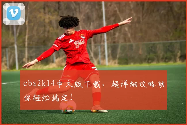 cba2k14中文版下载，超详细攻略助你轻松搞定！