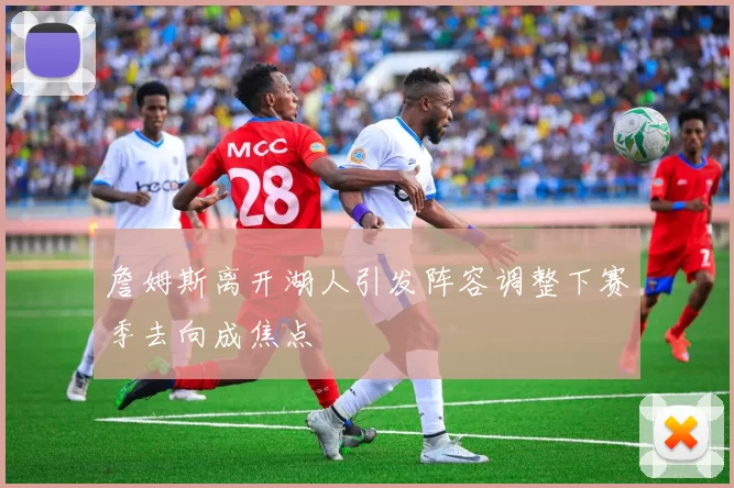 詹姆斯离开湖人引发阵容调整下赛季去向成焦点