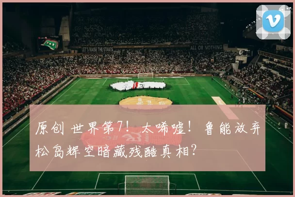 原创 世界第7！太唏嘘！鲁能放弃松岛辉空暗藏残酷真相？